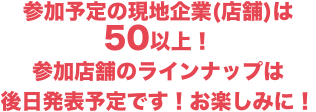 参加予定の現地企業(店舗)は50以上!参加店舗のラインナップは後日発表予定です!お楽しみに!